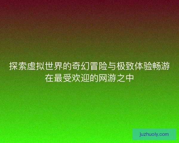 探索虚拟世界的奇幻冒险与极致体验畅游在最受欢迎的网游之中
