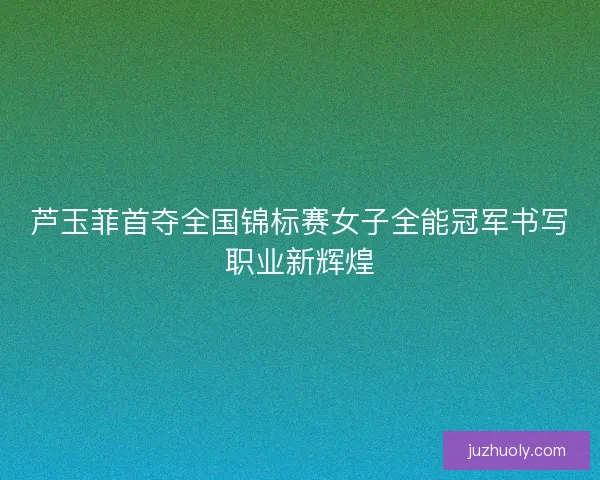 芦玉菲首夺全国锦标赛女子全能冠军书写职业新辉煌